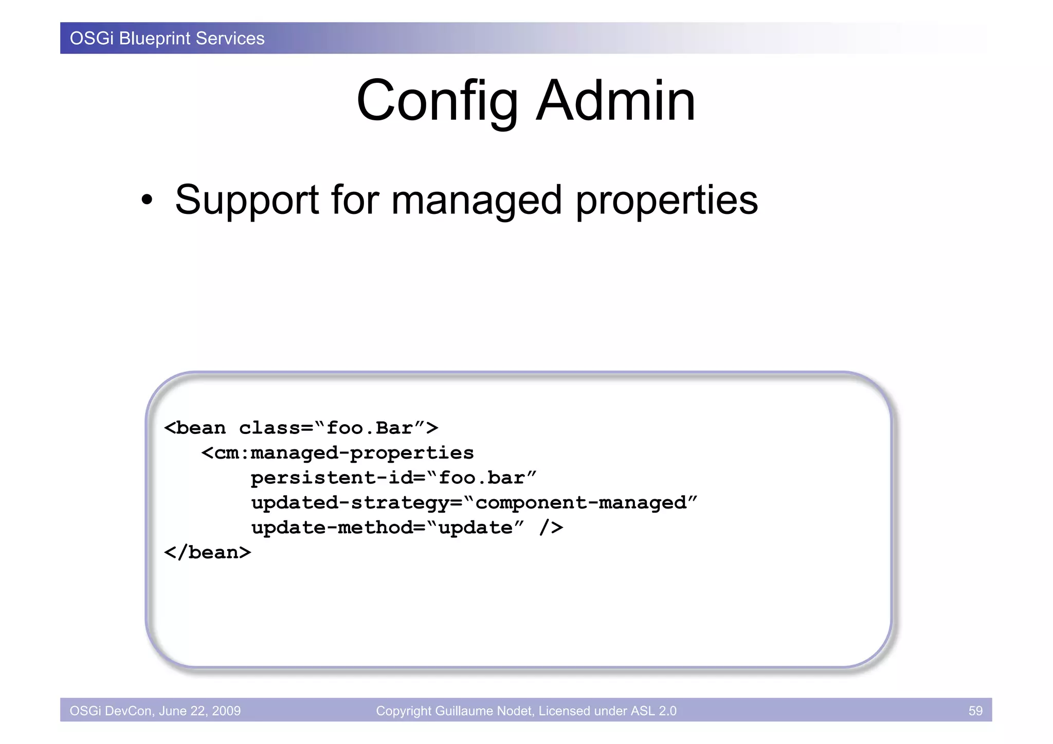 OSGi Blueprint Services



                             Config Admin
          • Support for managed properties




              <bean class=“foo.Bar”>
                 <cm:managed-properties
                      persistent-id=“foo.bar”
                     updated-strategy=“component-managed”
                      update-method=“update” />
              </bean>




OSGi DevCon, June 22, 2009     Copyright Guillaume Nodet, Licensed under ASL 2.0   59
 