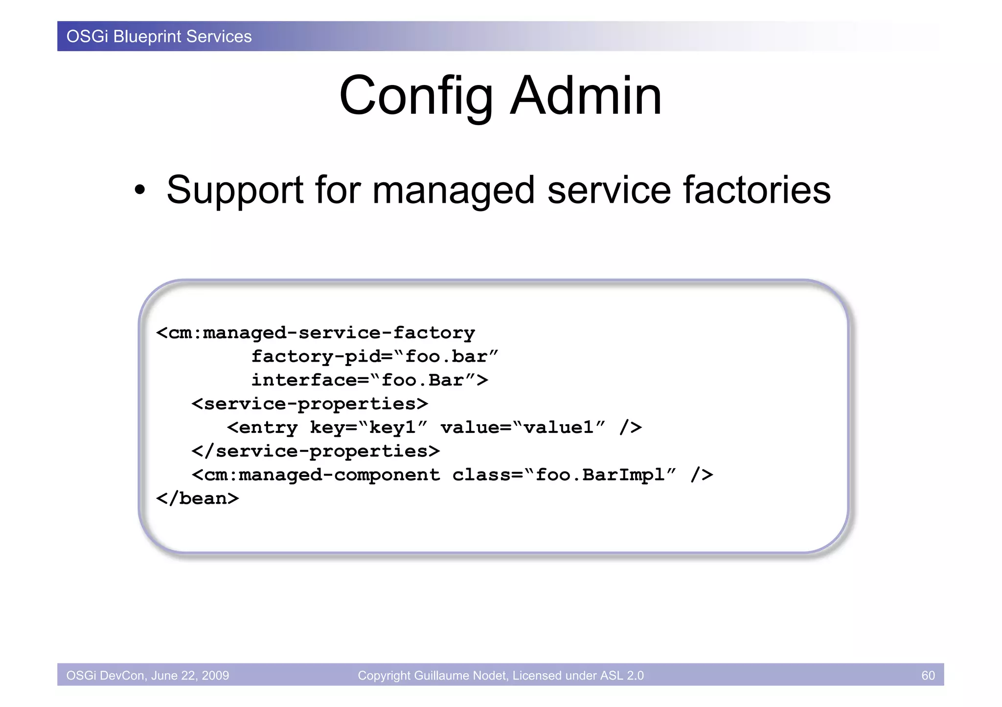 OSGi Blueprint Services



                             Config Admin
          • Support for managed service factories


              <cm:managed-service-factory
                      factory-pid=“foo.bar”
                      interface=“foo.Bar”>
                 <service-properties>
                    <entry key=“key1” value=“value1” />
                 </service-properties>
                 <cm:managed-component class=“foo.BarImpl” />
              </bean>




OSGi DevCon, June 22, 2009     Copyright Guillaume Nodet, Licensed under ASL 2.0   60
 