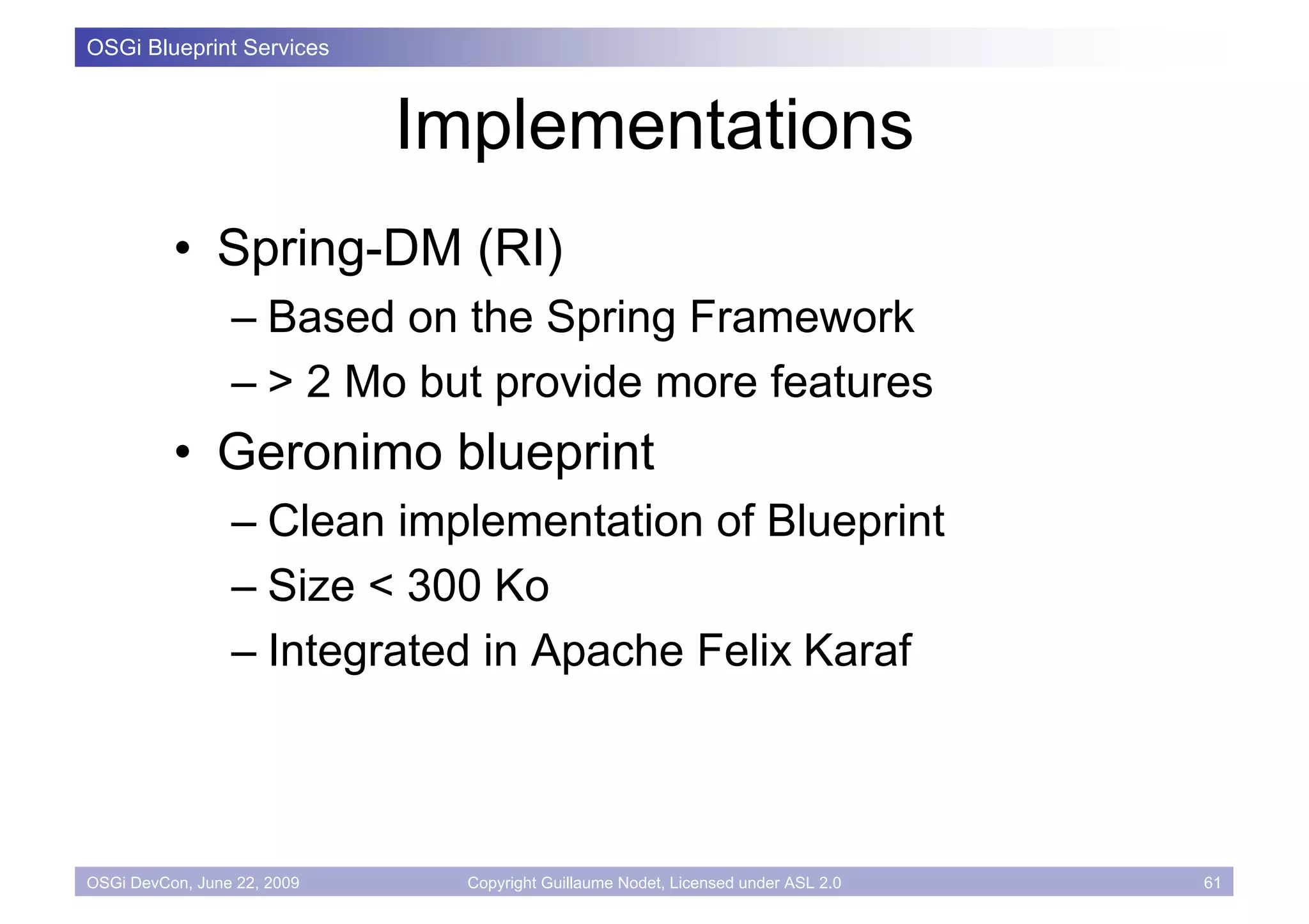 OSGi Blueprint Services



                             Implementations
          • Spring-DM (RI)
                 – Based on the Spring Framework
                 – > 2 Mo but provide more features
          • Geronimo blueprint
                 – Clean implementation of Blueprint
                 – Size < 300 Ko
                 – Integrated in Apache Felix Karaf



OSGi DevCon, June 22, 2009     Copyright Guillaume Nodet, Licensed under ASL 2.0   61
 