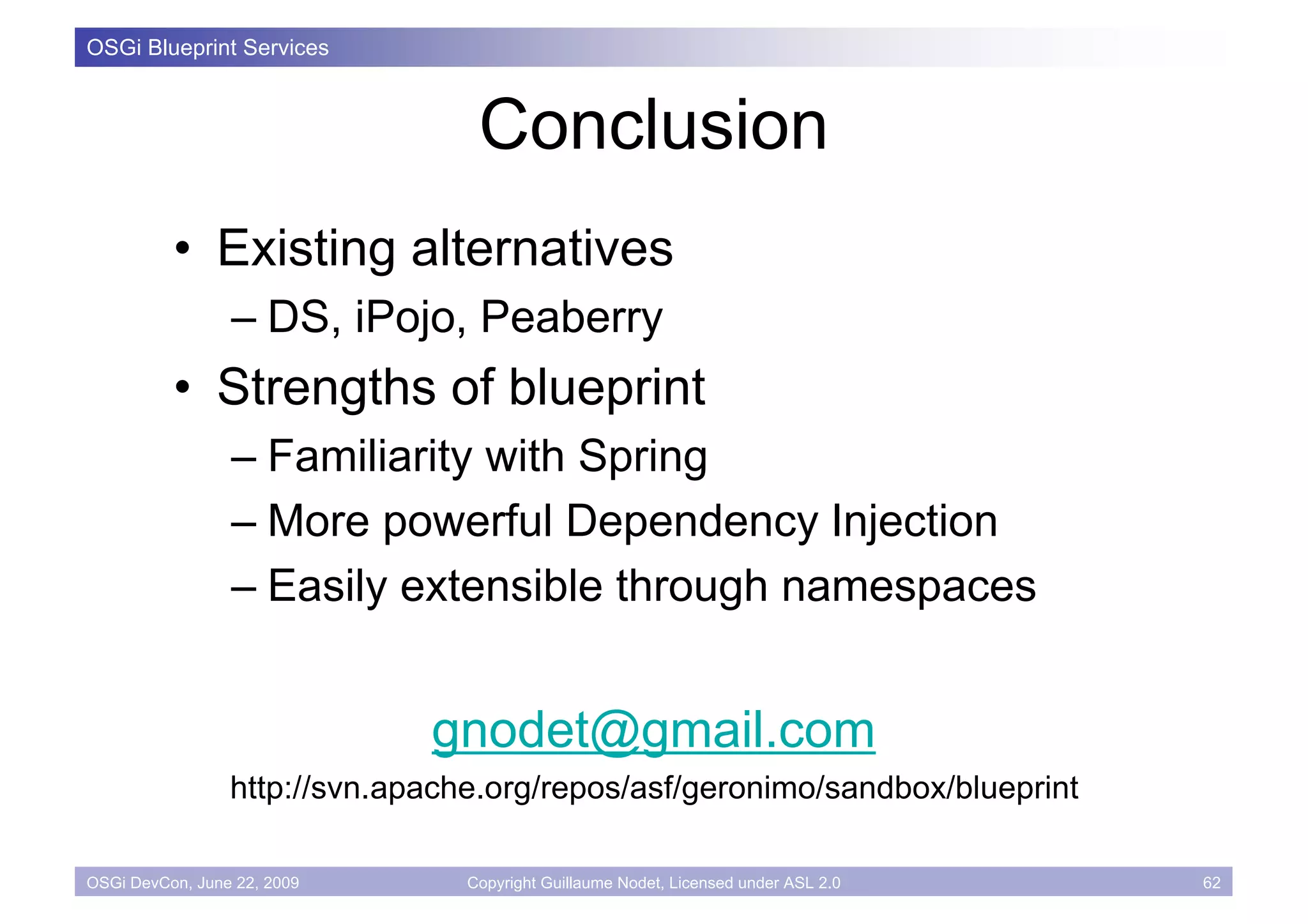 OSGi Blueprint Services



                                  Conclusion
          • Existing alternatives
                 – DS, iPojo, Peaberry
          • Strengths of blueprint
                 – Familiarity with Spring
                 – More powerful Dependency Injection
                 – Easily extensible through namespaces


                              gnodet@gmail.com
                 http://svn.apache.org/repos/asf/geronimo/sandbox/blueprint

OSGi DevCon, June 22, 2009       Copyright Guillaume Nodet, Licensed under ASL 2.0   62
 