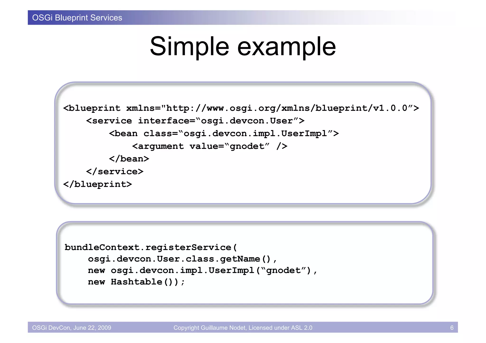 OSGi Blueprint Services



                             Simple example

          <blueprint xmlns="http://www.osgi.org/xmlns/blueprint/v1.0.0”>
              <service interface=“osgi.devcon.User”>
                  <bean class=“osgi.devcon.impl.UserImpl”>
                       <argument value=“gnodet” />
                  </bean>
              </service>
          </blueprint>




          bundleContext.registerService(
              osgi.devcon.User.class.getName(),
              new osgi.devcon.impl.UserImpl(“gnodet”),
              new Hashtable());



OSGi DevCon, June 22, 2009    Copyright Guillaume Nodet, Licensed under ASL 2.0   6
 
