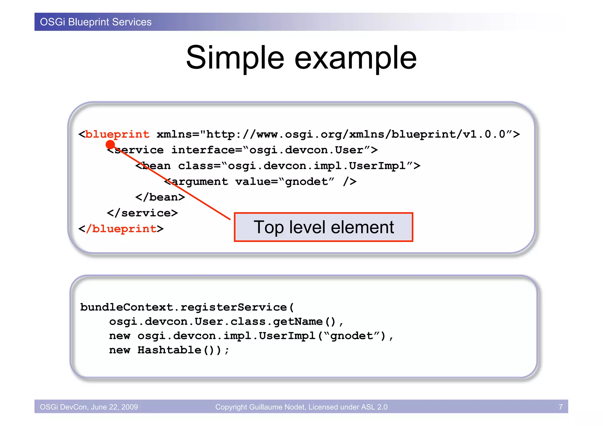 OSGi Blueprint Services



                             Simple example

          <blueprint xmlns="http://www.osgi.org/xmlns/blueprint/v1.0.0”>
              <service interface=“osgi.devcon.User”>
                  <bean class=“osgi.devcon.impl.UserImpl”>
                       <argument value=“gnodet” />
                  </bean>
              </service>
          </blueprint>              Top level element



          bundleContext.registerService(
              osgi.devcon.User.class.getName(),
              new osgi.devcon.impl.UserImpl(“gnodet”),
              new Hashtable());



OSGi DevCon, June 22, 2009    Copyright Guillaume Nodet, Licensed under ASL 2.0   7
 