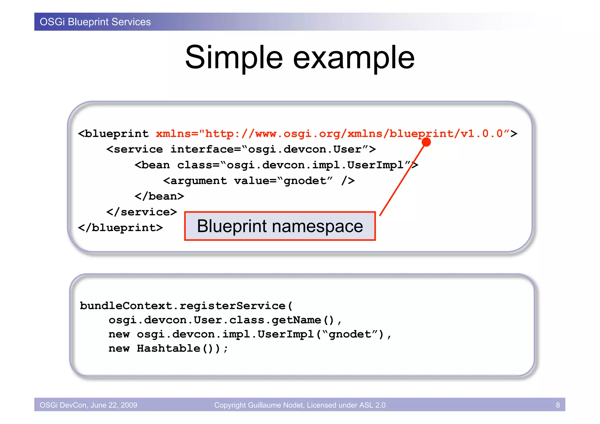 OSGi Blueprint Services



                             Simple example

          <blueprint xmlns="http://www.osgi.org/xmlns/blueprint/v1.0.0”>
              <service interface=“osgi.devcon.User”>
                  <bean class=“osgi.devcon.impl.UserImpl”>
                       <argument value=“gnodet” />
                  </bean>
              </service>
          </blueprint>      Blueprint namespace



          bundleContext.registerService(
              osgi.devcon.User.class.getName(),
              new osgi.devcon.impl.UserImpl(“gnodet”),
              new Hashtable());



OSGi DevCon, June 22, 2009    Copyright Guillaume Nodet, Licensed under ASL 2.0   8
 