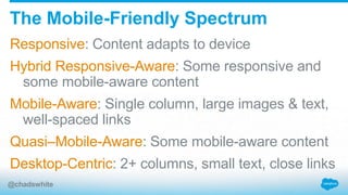 Responsive: Content adapts to device
Hybrid Responsive-Aware: Some responsive and
some mobile-aware content
Mobile-Aware: Single column, large images & text,
well-spaced links
Quasi–Mobile-Aware: Some mobile-aware content
Desktop-Centric: 2+ columns, small text, close links
The Mobile-Friendly Spectrum
@chadswhite
 