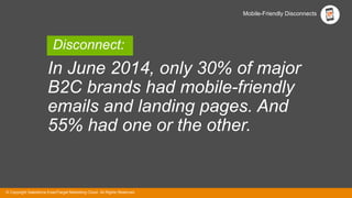 © Copyright Salesforce ExactTarget Marketing Cloud. All Rights Reserved.© Copyright Salesforce ExactTarget Marketing Cloud. All Rights Reserved.
Mobile-Friendly Disconnects
In June 2014, only 30% of major
B2C brands had mobile-friendly
emails and landing pages. And
55% had one or the other.
Disconnect:
 