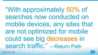 “With approximately 50% of
searches now conducted on
mobile devices, any sites that
are not optimized for mobile
could see big decreases in
search traffic.” —Return Path
@chadswhite
 