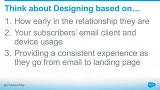 1. How early in the relationship they are
2. Your subscribers’ email client and
device usage
3. Providing a consistent experience as
they go from email to landing page
Think about Designing based on…
@chadswhite
 