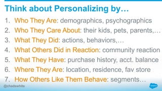 1. Who They Are: demographics, psychographics
2. Who They Care About: their kids, pets, parents,…
3. What They Did: actions, behaviors,…
4. What Others Did in Reaction: community reaction
5. What They Have: purchase history, acct. balance
6. Where They Are: location, residence, fav store
7. How Others Like Them Behave: segments…
Think about Personalizing by…
@chadswhite
 