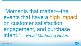 “Moments that matter—the
events that have a high impact
on customer satisfaction,
engagement, and purchase
intent.” —Email Marketing Rules
@chadswhite
 