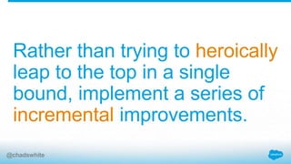 Rather than trying to heroically
leap to the top in a single
bound, implement a series of
incremental improvements.
@chadswhite
 