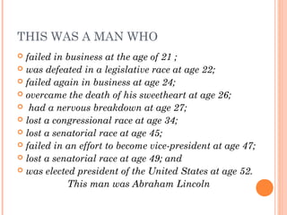 THIS WAS A MAN WHO
 failed in business at the age of 21 ;
 was defeated in a legislative race at age 22;
 failed again in business at age 24;
 overcame the death of his sweetheart at age 26;
 had a nervous breakdown at age 27;
 lost a congressional race at age 34;
 lost a senatorial race at age 45;
 failed in an effort to become vice-president at age 47;
 lost a senatorial race at age 49; and
 was elected president of the United States at age 52.
This man was Abraham Lincoln
 