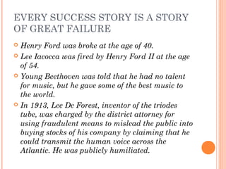EVERY SUCCESS STORY IS A STORY
OF GREAT FAILURE
 Henry Ford was broke at the age of 40.
 Lee Iacocca was fired by Henry Ford II at the age
of 54.
 Young Beethoven was told that he had no talent
for music, but he gave some of the best music to
the world.
 In 1913, Lee De Forest, inventor of the triodes
tube, was charged by the district attorney for
using fraudulent means to mislead the public into
buying stocks of his company by claiming that he
could transmit the human voice across the
Atlantic. He was publicly humiliated.
 