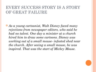 EVERY SUCCESS STORY IS A STORY
OF GREAT FAILURE
 As a young cartoonist, Walt Disney faced many
rejections from newspaper editors, who said he
had no talent. One day a minister at a church
hired him to draw some cartoons. Disney was
working out of a small mouse- infested shed near
the church. After seeing a small mouse, he was
inspired. That was the start of Mickey Mouse.
 