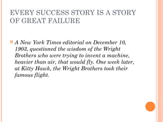 EVERY SUCCESS STORY IS A STORY
OF GREAT FAILURE
 A New York Times editorial on December 10,
1903, questioned the wisdom of the Wright
Brothers who were trying to invent a machine,
heavier than air, that would fly. One week later,
at Kitty Hawk, the Wright Brothers took their
famous flight.
 