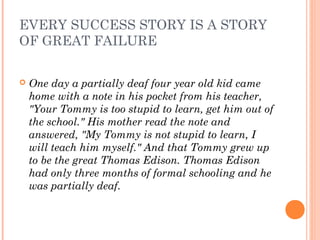 EVERY SUCCESS STORY IS A STORY
OF GREAT FAILURE
 One day a partially deaf four year old kid came
home with a note in his pocket from his teacher,
"Your Tommy is too stupid to learn, get him out of
the school." His mother read the note and
answered, "My Tommy is not stupid to learn, I
will teach him myself." And that Tommy grew up
to be the great Thomas Edison. Thomas Edison
had only three months of formal schooling and he
was partially deaf.
 