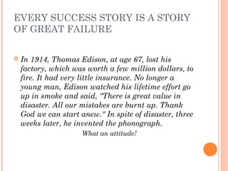EVERY SUCCESS STORY IS A STORY
OF GREAT FAILURE
 In 1914, Thomas Edison, at age 67, lost his
factory, which was worth a few million dollars, to
fire. It had very little insurance. No longer a
young man, Edison watched his lifetime effort go
up in smoke and said, "There is great value in
disaster. All our mistakes are burnt up. Thank
God we can start anew." In spite of disaster, three
weeks later, he invented the phonograph.
What an attitude!
 