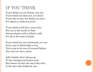 IF YOU THINK
If you think you are beaten, you are.
If you think you dare not, you don't!
If you like to win, but think you can't,
It's almost a cinch you won't.
 
If you think you'll lose, you're lost;
For out in the world we find
Success begins with a fellow's will;
It's all in the state of mind.
 
If you think you are outclassed, you are,
You've got to think high to rise,
You've got to be sure of yourself before
You can ever win a prize.
 
Life's battles don't always go
To the stronger and faster man,
But sooner or later the man who wins
Is the man who thinks he can.
 