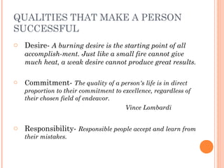 QUALITIES THAT MAKE A PERSON
SUCCESSFUL
o Desire- A burning desire is the starting point of all
accomplish­ment. Just like a small fire cannot give
much heat, a weak desire cannot produce great results.
o Commitment- The quality of a person's life is in direct
proportion to their commitment to excellence, regardless of
their chosen field of endeavor.
Vince Lombardi
o Responsibility- Responsible people accept and learn from
their mistakes.
 