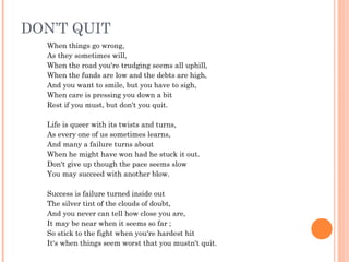 DON’T QUIT
When things go wrong,
As they sometimes will,
When the road you're trudging seems all uphill,
When the funds are low and the debts are high,
And you want to smile, but you have to sigh,
When care is pressing you down a bit
Rest if you must, but don't you quit.
 
Life is queer with its twists and turns,
As every one of us sometimes learns,
And many a failure turns about
When he might have won had he stuck it out.
Don't give up though the pace seems slow
You may succeed with another blow.
 
Success is failure turned inside out
The silver tint of the clouds of doubt,
And you never can tell how close you are,
It may be near when it seems so far ;
So stick to the fight when you're hardest hit
It's when things seem worst that you mustn't quit.
 