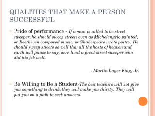 QUALITIES THAT MAKE A PERSON
SUCCESSFUL
o Pride of performance - If a man is called to be street
sweeper, he should sweep streets even as Michelangelo painted,
or Beethoven composed music, or Shakespeare wrote poetry. He
should sweep streets so well that all the hosts of heaven and
earth will pause to say, here lived a great street sweeper who
did his job well.
 
­­Martin Luger King, Jr.
 
o Be Willing to Be a Student­The best teachers will not give
you something to drink, they will make you thirsty. They will
put you on a path to seek answers.
 