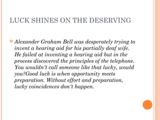 LUCK SHINES ON THE DESERVING
 Alexander Graham Bell was desperately trying to
invent a hearing aid for his partially deaf wife.
He failed at inventing a hearing aid but in the
process discovered the principles of the telephone.
You wouldn't call someone like that lucky, would
you?Good luck is when opportunity meets
preparation. Without effort and preparation,
lucky coincidences don't happen.
 