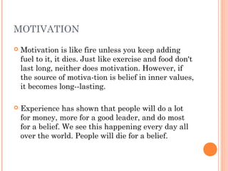 MOTIVATION
 Motivation is like fire unless you keep adding
fuel to it, it dies. Just like exercise and food don't
last long, neither does motivation. However, if
the source of motiva-tion is belief in inner values,
it becomes long--lasting.
 Experience has shown that people will do a lot
for money, more for a good leader, and do most
for a belief. We see this happening every day all
over the world. People will die for a belief.
 