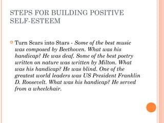STEPS FOR BUILDING POSITIVE
SELF-ESTEEM
 Turn Scars into Stars - Some of the best music
was composed by Beethoven. What was his
handicap? He was deaf. Some of the best poetry
written on nature was written by Milton. What
was his handicap? He was blind. One of the
greatest world leaders was US President Franklin
D. Roosevelt. What was his handicap? He served
from a wheelchair.
 