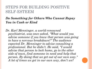 STEPS FOR BUILDING POSITIVE
SELF-ESTEEM
Do Something for Others Who Cannot Repay
You in Cash or Kind
 
Dr. Karl Menninger, a world­renowned
psychiatrist, was once asked, "What would you
advise someone if you knew that person was going
to have a nervous breakdown?" The audience
expected Dr. Menninger to advise consulting a
professional. But he didn't. He said, "I would
advise that person to lock home, go to the other
side of town, find someone in need and help that
person. By doing that we get out of our own way."
A lot of times we get in our own way, don't we?
 