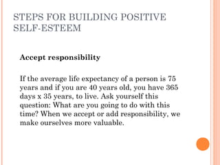 STEPS FOR BUILDING POSITIVE
SELF-ESTEEM
Accept responsibility
 
If the average life expectancy of a person is 75
years and if you are 40 years old, you have 365
days x 35 years, to live. Ask yourself this
question: What are you going to do with this
time? When we accept or add responsibility, we
make ourselves more valuable.
 
