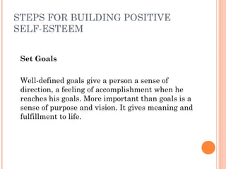 STEPS FOR BUILDING POSITIVE
SELF-ESTEEM
Set Goals
 
Well-defined goals give a person a sense of
direction, a feeling of accomplishment when he
reaches his goals. More important than goals is a
sense of purpose and vision. It gives meaning and
fulfillment to life.
 