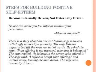 STEPS FOR BUILDING POSITIVE
SELF-ESTEEM
Become Internally Driven, Not Externally Driven
No one can make you feel inferior without your
permission. 
--Eleanor Roosevelt
 
There is a story about an ancient Indian sage who was
called ugly names by a passerby. The sage listened
unperturbed till the man ran out of words. He asked the
man, "If an offering is not accepted, who does it belong to?"
The man replied, "It belongs to the person who offered it."
The sage said, "I refuse to accept your offering," and
walked away, leaving the man dazed. The sage was
internally driven.
 