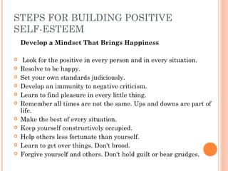 STEPS FOR BUILDING POSITIVE
SELF-ESTEEM
Develop a Mindset That Brings Happiness
  Look for the positive in every person and in every situation.
 Resolve to be happy.
 Set your own standards judiciously.
 Develop an immunity to negative criticism.
 Learn to find pleasure in every little thing.
 Remember all times are not the same. Ups and downs are part of
life.
 Make the best of every situation.
 Keep yourself constructively occupied.
 Help others less fortunate than yourself.
 Learn to get over things. Don't brood.
 Forgive yourself and others. Don't hold guilt or bear grudges.
 