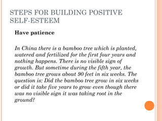 STEPS FOR BUILDING POSITIVE
SELF-ESTEEM
Have patience
 
In China there is a bamboo tree which is planted,
watered and fertilized for the first four years and
nothing happens. There is no visible sign of
growth. But sometime during the fifth year, the
bamboo tree grows about 90 feet in six weeks. The
question is: Did the bamboo tree grow in six weeks
or did it take five years to grow even though there
was no visible sign it was taking root in the
ground?
 