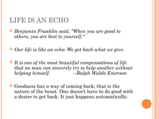 LIFE IS AN ECHO
 Benjamin Franklin said, "When you are good to
others, you are best to yourself."
 Our life is like an echo: We get back what we give.
 It is one of the most beautiful compensations of life
that no man can sincerely try to help another without
helping himself. --Ralph Waldo Emerson
 
 Goodness has a way of coming back; that is the
nature of the beast. One doesn't have to do good with
a desire to get back. It just happens automatically.
 