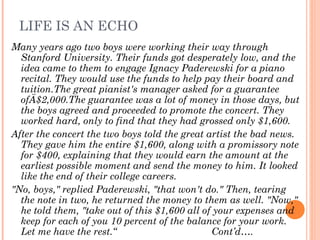 LIFE IS AN ECHO
Many years ago two boys were working their way through
Stanford University. Their funds got desperately low, and the
idea came to them to engage Ignacy Paderewski for a piano
recital. They would use the funds to help pay their board and
tuition.The great pianist's manager asked for a guarantee
ofÄ$2,000.The guarantee was a lot of money in those days, but
the boys agreed and proceeded to promote the concert. They
worked hard, only to find that they had grossed only $1,600.
After the concert the two boys told the great artist the bad news.
They gave him the entire $1,600, along with a promissory note
for $400, explaining that they would earn the amount at the
earliest possible moment and send the money to him. It looked
like the end of their college careers.
"No, boys," replied Paderewski, "that won't do." Then, tearing
the note in two, he returned the money to them as well. "Now,"
he told them, "take out of this $1,600 all of your expenses and
keep for each of you 10 percent of the balance for your work.
Let me have the rest.“ Cont’d….
 
