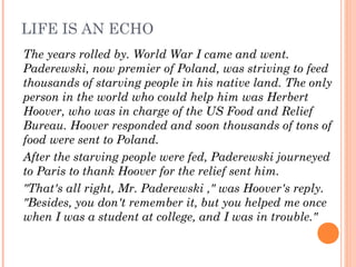 LIFE IS AN ECHO
The years rolled by. World War I came and went.
Paderewski, now premier of Poland, was striving to feed
thousands of starving people in his native land. The only
person in the world who could help him was Herbert
Hoover, who was in charge of the US Food and Relief
Bureau. Hoover responded and soon thousands of tons of
food were sent to Poland.
After the starving people were fed, Paderewski journeyed
to Paris to thank Hoover for the relief sent him.
"That's all right, Mr. Paderewski ," was Hoover's reply.
"Besides, you don't remember it, but you helped me once
when I was a student at college, and I was in trouble."
 