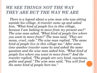 WE SEE THINGS NOT THE WAY
THEY ARE BUT THE WAY WE ARE
There is a legend about a wise man who was sitting
outside his village. A traveler came up and asked
him, "What kind of people live in this village,
because I am looking to move from my present one?"
The wise man asked, "What kind of people live where
you want to move from?" The man said, "They are
mean, cruel, rude." The wise man replied, "The same
kind of people live in this village too." After some
time another traveler came by and asked the same
question and the wise man asked him, "What kind of
people live where you want to move from?" And the
traveler replied, "The people are very kind, courteous,
polite and good." The wise man said, "You will find
the same kind of people here too."
 