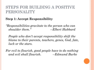 STEPS FOR BUILDING A POSITIVE
PERSONALITY
Step 1: Accept Responsibility
"Responsibilities gravitate to the person who can
shoulder them.“ --Elbert Hubbard
People who don't accept responsibility shift the
blame to their parents, teachers, genes, God, fate,
luck or the stars.
For evil to flourish, good people have to do nothing
and evil shall flourish. --Edmund Burke
 