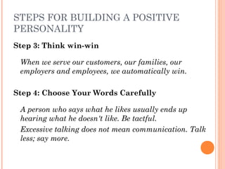 STEPS FOR BUILDING A POSITIVE
PERSONALITY
Step 3: Think win-win
When we serve our customers, our families, our
employers and employees, we automatically win.
Step 4: Choose Your Words Carefully
A person who says what he likes usually ends up
hearing what he doesn't like. Be tactful.
Excessive talking does not mean communication. Talk
less; say more.
 