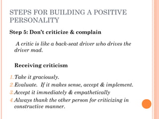 STEPS FOR BUILDING A POSITIVE
PERSONALITY
Step 5: Don’t criticize & complain
A critic is like a back-seat driver who drives the
driver mad.
Receiving criticism
1.Take it graciously.
2.Evaluate. If it makes sense, accept & implement.
3.Accept it immediately & empathetically
4.Always thank the other person for criticizing in
constructive manner.
 