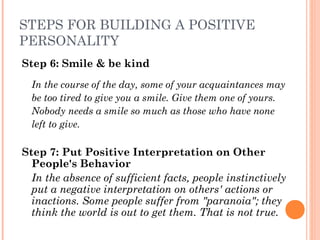 STEPS FOR BUILDING A POSITIVE
PERSONALITY
Step 6: Smile & be kind
In the course of the day, some of your acquaintances may
be too tired to give you a smile. Give them one of yours.
Nobody needs a smile so much as those who have none
left to give.
Step 7: Put Positive Interpretation on Other
People's Behavior
In the absence of sufficient facts, people instinctively
put a negative interpretation on others' actions or
inactions. Some people suffer from "paranoia"; they
think the world is out to get them. That is not true.
 
