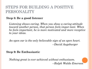 STEPS FOR BUILDING A POSITIVE
PERSONALITY
Step 8: Be a good listener
Listening shows caring. When you show a caring attitude
toward another person, that person feels impor­tant. When
he feels important, he is more motivated and more receptive
to your ideas.
 
An open ear is the only believable sign of an open heart.
  ­­David Augsburger
Step 9: Be Enthusiastic
 
Nothing great is ever achieved without enthusiasm.
  ­­Ralph Waldo Emerson
 