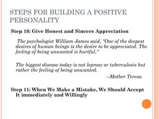 STEPS FOR BUILDING A POSITIVE
PERSONALITY
Step 10: Give Honest and Sincere Appreciation
The psychologist William James said, "One of the deepest
desires of human beings is the desire to be appreciated. The
feeling of being unwanted is hurtful."
 
The biggest disease today is not leprosy or tuberculosis but
rather the feeling of being unwanted.
­­Mother Teresa
Step 11: When We Make a Mistake, We Should Accept
It immediately and Willingly
 
 