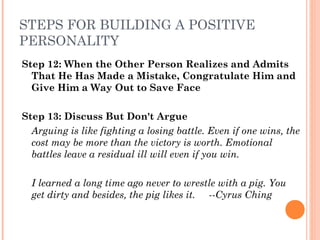 STEPS FOR BUILDING A POSITIVE
PERSONALITY
Step 12: When the Other Person Realizes and Admits
That He Has Made a Mistake, Congratulate Him and
Give Him a Way Out to Save Face
Step 13: Discuss But Don't Argue
Arguing is like fighting a losing battle. Even if one wins, the
cost may be more than the victory is worth. Emotional
battles leave a residual ill will even if you win.
I learned a long time ago never to wrestle with a pig. You
get dirty and besides, the pig likes it. ­­Cyrus Ching
 