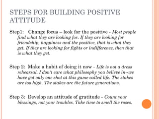 STEPS FOR BUILDING POSITIVE
ATTITUDE
Step1: Change focus – look for the positive - Most people
find what they are looking for. If they are looking for
friendship, happiness and the positive, that is what they
get. If they are looking for fights or indifference, then that
is what they get.
Step 2: Make a habit of doing it now - Life is not a dress
rehearsal. I don't care what philosophy you believe in--we
have got only one shot at this game called life. The stakes
are too high. The stakes are the future generations.
Step 3: Develop an attitude of gratitude - Count your
blessings, not your troubles. Take time to smell the roses.
 