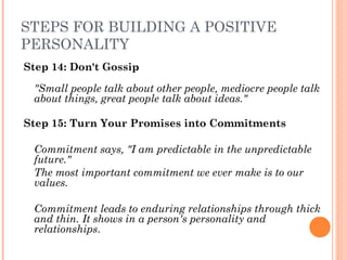 STEPS FOR BUILDING A POSITIVE
PERSONALITY
Step 14: Don't Gossip
"Small people talk about other people, mediocre people talk
about things, great people talk about ideas."
Step 15: Turn Your Promises into Commitments
Commitment says, "I am predictable in the unpredictable
future."
The most important commitment we ever make is to our
values.
 
Commitment leads to enduring relationships through thick
and thin. It shows in a person's personality and
relationships.
 