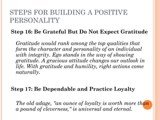 STEPS FOR BUILDING A POSITIVE
PERSONALITY
Step 16: Be Grateful But Do Not Expect Gratitude
Gratitude would rank among the top qualities that
form the character and personality of an individual
with integrity. Ego stands in the way of showing
gratitude. A gracious attitude changes our outlook in
life. With gratitude and humility, right actions come
naturally.
Step 17: Be Dependable and Practice Loyalty
The old adage, "an ounce of loyalty is worth more than
a pound of cleverness," is universal and eternal.
 