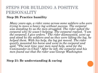 STEPS FOR BUILDING A POSITIVE
PERSONALITY
Step 20: Practice humility
Many years ago, a rider came across some soldiers who were
trying to move a heavy log without success. The corporal
was standing by as the men struggled. The rider asked the
corporal why he wasn't helping. The corporal replied, "I am
the corporal; I give orders." The rider dismounted, went up
and stood by the soldiers and as they were lifting the log, he
helped them. With his help, the log got moved. The rider
quietly mounted his horse and went to the corporal and
said, "The next time your men need help, send for the
Commander­in­Chief." After he left, the corporal and his
men found out that the rider was George Washington
Step 21: Be understanding & caring
 