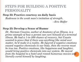 STEPS FOR BUILDING A POSITIVE
PERSONALITY
Step 22: Practice courtesy on daily basis
Rudeness is the weak man's imitation of strength.
­­Eric Hoffer
Step 23: Develop a Sense of Humor
Dr. Norman Cousins, author of Anatomy of an Illness, is a
prime example of how a person can cure himself of a terminal
illness. He had a 1­in­500 chance of recovery, but Cousin
wanted to prove that if there was anything like mind over
matter, he'd make it a reality. He figured if negative emotions
caused negative chemicals in our body, then the reverse must
be true too. Positive emotions, like happiness and laughter,
would bring positive chemicals into our system. He moved
from the hospital to a hotel and rented humorous movies and
literally cured himself by laughing.
 