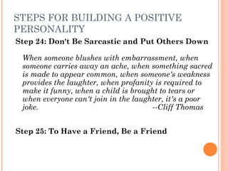 STEPS FOR BUILDING A POSITIVE
PERSONALITY
Step 24: Don't Be Sarcastic and Put Others Down
When someone blushes with embarrassment, when
someone carries away an ache, when something sacred
is made to appear common, when someone's weakness
provides the laughter, when profanity is required to
make it funny, when a child is brought to tears or
when everyone can't join in the laughter, it's a poor
joke. ­­Cliff Thomas
Step 25: To Have a Friend, Be a Friend
 